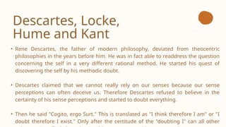 Descartes, Locke,
Hume and Kant
• Rene Descartes, the father of modern philosophy, deviated from theocentric
philosophies in the years before him. He was in fact able to readdress the question
concerning the self in a very different rational method. He started his quest of
discovering the self by his methodic doubt.
• Descartes claimed that we cannot really rely on our senses because our sense
perceptions can often deceive us. Therefore Descartes refused to believe in the
certainty of his sense perceptions and started to doubt everything.
• Then he said "Cogito, ergo Surt." This is translated as "I think therefore I am" or "I
doubt therefore I exist." Only after the certitude of the "doubting I" can all other
 