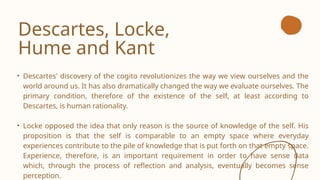 Descartes, Locke,
Hume and Kant
• Descartes' discovery of the cogito revolutionizes the way we view ourselves and the
world around us. It has also dramatically changed the way we evaluate ourselves. The
primary condition, therefore of the existence of the self, at least according to
Descartes, is human rationality.
• Locke opposed the idea that only reason is the source of knowledge of the self. His
proposition is that the self is comparable to an empty space where everyday
experiences contribute to the pile of knowledge that is put forth on that empty space.
Experience, therefore, is an important requirement in order to have sense data
which, through the process of reflection and analysis, eventually becomes sense
perception.
 