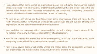 • Hume claimed that there cannot be a persisting idea of the self. While Hume agreed that all
ideas are derived from impressions, problematically, it follows that the idea of the self is also
derived from impressions. However, impressions are subjective, temporary, provisional,
prejudicial and even skewed - and therefore cannot be persisting.
• As long as we only derive our knowledge from sense impressions, there will never be the
"self." This means that for Hume, all we know about ourselves are just bundles of temporary
impressions. Hume harshly claimed that there IS no seif.
• Kant said that the new proposition maintained that the self is always transcendental. In fact
he calls his philosophy the Transcendental Unity of Apperception.
• Kant further argues that even if we eliminate everything, or in the case of Descartes, doubt
everything, there will still be space and time that will remain in us.
• Kant is only saying that our rationality unifies and makes sense the perceptions we have in
our experiences and make sensible ideas about ourselves and the world.
 