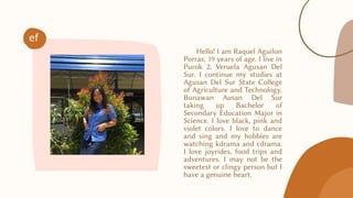 Hello! I am Raquel Aguilon
Porras, 19 years of age. I live in
Purok 2, Veruela Agusan Del
Sur. I continue my studies at
Agusan Del Sur State College
of Agriculture and Technology,
Bunawan Ausan Del Sur
taking up Bachelor of
Secondary Education Major in
Science. I love black, pink and
violet colors. I love to dance
and sing and my hobbies are
watching kdrama and cdrama.
I love joyrides, food trips and
adventures. I may not be the
sweetest or clingy person but I
have a genuine heart.
ef
 