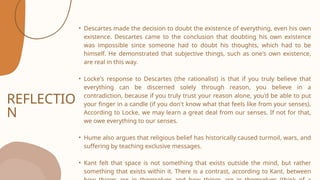 REFLECTIO
N
• Descartes made the decision to doubt the existence of everything, even his own
existence. Descartes came to the conclusion that doubting his own existence
was impossible since someone had to doubt his thoughts, which had to be
himself. He demonstrated that subjective things, such as one's own existence,
are real in this way.
• Locke's response to Descartes (the rationalist) is that if you truly believe that
everything can be discerned solely through reason, you believe in a
contradiction, because if you truly trust your reason alone, you'd be able to put
your finger in a candle (if you don't know what that feels like from your senses).
According to Locke, we may learn a great deal from our senses. If not for that,
we owe everything to our senses.
• Hume also argues that religious belief has historically caused turmoil, wars, and
suffering by teaching exclusive messages.
• Kant felt that space is not something that exists outside the mind, but rather
something that exists within it. There is a contrast, according to Kant, between
 
