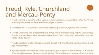 Freud, Ryle, Churchland
and Mercau-Ponty
• Freud, refusing to take the self or subject as technical terms, regarded the self as the "I" that
ordinarily constitutes both the mental and physical actions.
• Freud sees the "I" as a product of multiple interacting processes, systems and schemes.
• Freud's solution to this predicament is to divide the "I" into conscious and the unconscious.
The unconscious keeps what it knows by what Freud calls "censorship" so that the conscious
will be left on its own.
• Freud's Structural Model will also represent the self in three different agencies, these are id,
ego and superego.
• Ryle said that he will never be found because it is just a "ghost in the machine." It means he
finds the philosophy of Descartes totally absurd. The mind is never separate from the body.
 
