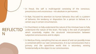 REFLECTIO
N
• In Freud, the self is multi-layered consisting of the conscious,
preconscious and unconscious - not absolute or permanent.
• In Ryle, Focused his attention on human behavior, thus self, is a pattern
of behavior, the tendency or disposition for a person to behave in a
certain way in certain circumstances.
• In Churchland, to fully understand the nature of the mind,we have to fully
understand the nature of the brain. The body is the seat of perception
which essentially implies the structural interconnection between
subjective consciousness and its object.
• In Merlcau-Ponty, everything that we are aware of and can possibly know
is contained within our own consciousness. It is our consciousness that is
primary and the space/time world that is secondary, existing
fundamentally as the object to our consciousness.
 
