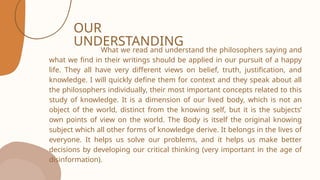 OUR
UNDERSTANDING
What we read and understand the philosophers saying and
what we find in their writings should be applied in our pursuit of a happy
life. They all have very different views on belief, truth, justification, and
knowledge. I will quickly define them for context and they speak about all
the philosophers individually, their most important concepts related to this
study of knowledge. It is a dimension of our lived body, which is not an
object of the world, distinct from the knowing self, but it is the subjects’
own points of view on the world. The Body is itself the original knowing
subject which all other forms of knowledge derive. It belongs in the lives of
everyone. It helps us solve our problems, and it helps us make better
decisions by developing our critical thinking (very important in the age of
disinformation).
 