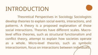 INTRODUCTION
Theoretical Perspectives in Sociology Sociologists
develop theories to explain social events, interactions, and
patterns. A theory is a proposed explanation of those
social interactions. Theories have different scales. Macro-
level effice theories, such as structural functionalism and
conflict theory, attempt to explain how societies operate
as a whole. Micro-level theories, such as symbolic
interactionism, focus on interactions between individuals.
 