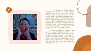 Hi, My name is Rodesa Quijada
Sabiahan, 23 years old, single but not
available char, I live in P1 San Vicente
Esperanza Agusan Del Sur . I'am third of 7
siblings. I am a first year college student at
Agusan Del Sur State College of Agriculture
and technology (ASSCAT). My hobbies are
watching fairy tales and cartoons. Also my
favorite is road trips. My favorite quote, "For
I know the plans I have for you, declares the
Lord's plans to prosper you and not to harm
you plans to give you hope and future".
I admit that I have a big family. My
family is not perfect like others. Sometimes
we did not expect some circumstances and
trials that came into our lives. Although we
are not a complete family, we did not lose
hope. Instead, we kept holding each other's
hand, always praying unto God to support
and never let go of us, giving us enough
strength to face it.
ef
 