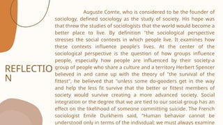 REFLECTIO
N
Auguste Comte, who is considered to be the founder of
sociology, defined sociology as the study of society. His hope was
that threw the studies of sociologists that the world would become a
better place to live. By definition "the sociological perspective
stresses the social contexts in which people live. It examines how
these contexts influence people's lives. At the center of the
sociological perspective is the question of how groups influence
people, especially how people are influenced by their society-a
group of people who share a culture and a territory Herbert Spencer
believed in and came up with the theory of "the survival of the
fittest", he believed that "unless some do-gooders get in the way
and help the less fit survive that the better or fittest members of
society would survive creating a more advanced society. Social
integration or the degree that we are tied to our social group has an
effect on the likelihood of someone committing suicide. The French
sociologist Emile Durkheim said, "Human behavior cannot be
understood only in terms of the individual; we must always examine
 