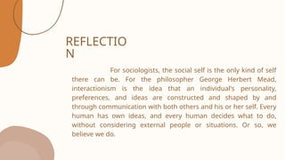 REFLECTIO
N
For sociologists, the social self is the only kind of self
there can be. For the philosopher George Herbert Mead,
interactionism is the idea that an individual's personality,
preferences, and ideas are constructed and shaped by and
through communication with both others and his or her self. Every
human has own ideas, and every human decides what to do,
without considering external people or situations. Or so, we
believe we do.
 