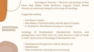 ADDITIONAL
READINGS
Sociological Theories > Theories and writings of Karl
Marx, Max Weber, Emile Durkheim, Auguste Comte, Michel
Foucalt are extremely integral to the study of Sociology.
Suggested reading:
• Karl Marx's Capital .
• Max Weber's Protestant Ethic and the Spirit of Capital .
• E. Durkheim's The Division of Labour in Society
Sociology of Development >Development theories and
perspectives, more often than not, have become a topic of study
in itself. Some areas of Sociology of Development are:
• Development Perspectives: Liberal, Marxist, etc
• Globalisation
• State and Market, Development and Society
 