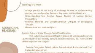 ADDITIONAL
READINGS
Sociology of Gender
• A large portion of the study of sociology focuses on understanding
gender roles and gender theories. Key topics in this subject are
• Understanding Sex, Gender, Sexual Division of Labour, Gender
Inequalities.
• Feminist Theories and Gender-Sensitive Critiques of Sociological
Thought
• Gender, Law and Human Rights
Society, Culture, Social Change, Social Stratification
This subject is an essential topic in almost all sociological courses,
i.e. the study of our society, culture, social constructs, etc. Here are the
central topics of this subject:
• Society Categories: Tribal, Urban, Pre-industrial, Industrial and Post-
Industrial, Marxist, etc
 