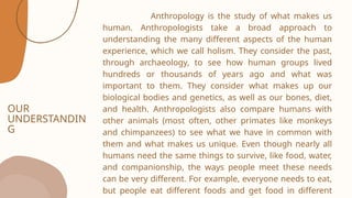 OUR
UNDERSTANDIN
G
Anthropology is the study of what makes us
human. Anthropologists take a broad approach to
understanding the many different aspects of the human
experience, which we call holism. They consider the past,
through archaeology, to see how human groups lived
hundreds or thousands of years ago and what was
important to them. They consider what makes up our
biological bodies and genetics, as well as our bones, diet,
and health. Anthropologists also compare humans with
other animals (most often, other primates like monkeys
and chimpanzees) to see what we have in common with
them and what makes us unique. Even though nearly all
humans need the same things to survive, like food, water,
and companionship, the ways people meet these needs
can be very different. For example, everyone needs to eat,
but people eat different foods and get food in different
 