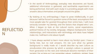 REFLECTIO
N
• In the world of Anthropology, everyday new discoveries are found,
additional information is gathered, and worthwhile experiments are
being performed. And with each study it is providing people with more
answers about themselves and people around the globe.
• By looking at my anthropology I hope to grow intellectually, in part
because I will be forced to question some of the basic assumptions that
most people take for granted throughout their entire lives. I will more
seriously consider my identity, and the factors that shaped who I am.
When I began to look at the cultural norms, social expectations,
political history of my society, language, religious background, human
relationships, and interactions with technology and ideas have helped
make me, I will learn a lot about myself.
• I have always wanted to learn more about my family’s past. I have a
family tree, but no real answers. I’m not sure what my genetic
background is really made of. I would describe my own culture as
enculturation (the process by which a society’s culture is passed on
from generation to the next and individuals become members of their
 