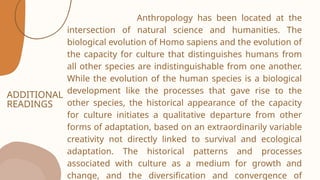 ADDITIONAL
READINGS
Anthropology has been located at the
intersection of natural science and humanities. The
biological evolution of Homo sapiens and the evolution of
the capacity for culture that distinguishes humans from
all other species are indistinguishable from one another.
While the evolution of the human species is a biological
development like the processes that gave rise to the
other species, the historical appearance of the capacity
for culture initiates a qualitative departure from other
forms of adaptation, based on an extraordinarily variable
creativity not directly linked to survival and ecological
adaptation. The historical patterns and processes
associated with culture as a medium for growth and
change, and the diversification and convergence of
 