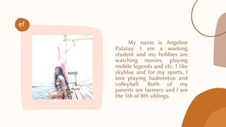 My name is Angeline
Palatay. I am a working
student and my hobbies are
watching movies, playing
mobile legends and etc. I like
skyblue and for my sports, I
love playing badminton and
volleyball. Both of my
parents are farmers and I am
the 5th of 8th siblings.
ef
 