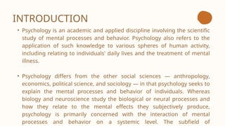 INTRODUCTION
• Psychology is an academic and applied discipline involving the scientific
study of mental processes and behavior. Psychology also refers to the
application of such knowledge to various spheres of human activity,
including relating to individuals' daily lives and the treatment of mental
illness.
• Psychology differs from the other social sciences — anthropology,
economics, political science, and sociology — in that psychology seeks to
explain the mental processes and behavior of individuals. Whereas
biology and neuroscience study the biological or neural processes and
how they relate to the mental effects they subjectively produce,
psychology is primarily concerned with the interaction of mental
processes and behavior on a systemic level. The subfield of
 