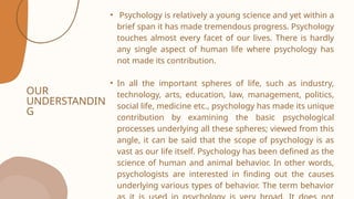 OUR
UNDERSTANDIN
G
• Psychology is relatively a young science and yet within a
brief span it has made tremendous progress. Psychology
touches almost every facet of our lives. There is hardly
any single aspect of human life where psychology has
not made its contribution.
• In all the important spheres of life, such as industry,
technology, arts, education, law, management, politics,
social life, medicine etc., psychology has made its unique
contribution by examining the basic psychological
processes underlying all these spheres; viewed from this
angle, it can be said that the scope of psychology is as
vast as our life itself. Psychology has been defined as the
science of human and animal behavior. In other words,
psychologists are interested in finding out the causes
underlying various types of behavior. The term behavior
 