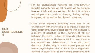 OUR
UNDERSTANDIN
G
• For the psychologists, however, the term behavior
includes not only how we act or what we do, but also
how we think and how we feel. In short, it includes
mental processes, such as thinking, feeling, willing,
imagining etc. as well as the physical processes.
• Since every organism including man lives in an
environment with ever changing energies, objects and
other organisms, psychologist believe that behavior is
a means of adjusting to the environment. All our
behavior, therefore, is directed towards achieving an
adjustment between the forces within us and those in
our environment. Adjustment to inner and outer
demands of the body is a continuous process and
hence, psychologists aim at the study of organism’s
attempt to adjust itself to the varying conditions both
 