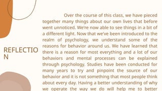 REFLECTIO
N
Over the course of this class, we have pieced
together many things about our own lives that before
went unnoticed. We're now able to see things in a bit of
a different light. Now that we've been introduced to the
realm of psychology, we understand some of the
reasons for behavior around us. We have learned that
there is a reason for most everything and a lot of our
behaviors and mental processes can be explained
through psychology. Studies have been conducted for
many years to try and pinpoint the source of our
behavior and it is not something that most people think
about every day. Having a better understanding of why
we operate the way we do will help me to better
 