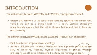 INTRODUCTION
The distinctions between WESTERN and EASTERN conception of the self
• Eastern and Western of the self are diametrically opposite. Immanuel Kant
viewed the self as a thing-in-itself or a noun. Eastern philosophy
unequivocally argues that the self is illusory fiction and that it does not
exist in reality.
The difference between WESTERN and EASTERN THOUGHTS in philosophy
• Each has its own scope and methodology
• Eastern philosophy is intuitive and mystical in its approach, and studies the
self, its emotions, feelings, mystical experience of things. Western
philosophy uses the scientific method to study the human and brain.
 