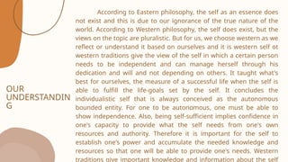 OUR
UNDERSTANDIN
G
According to Eastern philosophy, the self as an essence does
not exist and this is due to our ignorance of the true nature of the
world. According to Western philosophy, the self does exist, but the
views on the topic are pluralistic. But for us, we choose western as we
reflect or understand it based on ourselves and it is western self ot
western traditions give the view of the self in which a certain person
needs to be independent and can manage herself through his
dedication and will and not depending on others. It taught what's
best for ourselves, the measure of a successful life when the self is
able to fulfill the life-goals set by the self. It concludes the
individualistic self that is always conceived as the autonomous
bounded entity. For one to be autonomous, one must be able to
show independence. Also, being self-sufficient implies confidence in
one's capacity to provide what the self needs from one's own
resources and authority. Therefore it is important for the self to
establish one's power and accumulate the needed knowledge and
resources so that one will be able to provide one's needs. Western
traditions give important knowledge and information about the self
 