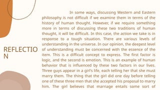 REFLECTIO
N
In some ways, discussing Western and Eastern
philosophy is not difficult if we examine them in terms of the
history of human thought. However, if we require something
more in terms of discussing these two traditions of human
thought, it will be difficult. In this case, the action we take is in
response to a tough situation. There are various levels of
understanding in the universe. In our opinion, the deepest level
of understanding must be concerned with the essence of the
item. This is a difficult concept to express. The first factor is
logic, and the second is emotion. This is an example of human
behavior that is influenced by these two factors in our lives.
Three guys appear in a girl's life, each telling her that she must
marry them. The thing that the girl did one day before telling
one of these three men that she accepted his proposal to marry
him. The girl believes that marriage entails some sort of
 