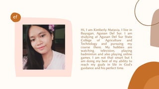 Hi, I am Kimberly Matavia. I live in
Bayugan, Agusan Del Sur. I am
studying at Agusan Del Sur State
College of Agriculture and
Technology and pursuing my
course there. My hobbies are
watching television, playing
badminton and also playing online
games. I am not that smart but I
am doing my best of my ability to
reach my goals in life in God's
guidance and his perfect time.
ef
 
