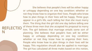 REFLECTIO
N
She believes that people's lives will be either happy
or unhappy depending on one key condition: whether or
not they know how to organize their lives. People who know
how to plan things in their lives will be happy. Three guys
appear in a girl's life, each telling her that she must marry
them. The thing that the girl did one day before telling one
of these three men that she accepted his proposal to marry
him. The girl believes that marriage entails some sort of
planning. She believes that people's lives will be either
happy or unhappy depending on one key condition:
whether or not they know how to organize their lives.
People who know how to plan things in their lives will be
happy. This regulation should also be applied to marriage.
The girl has calculated all three males based on this notion,
 