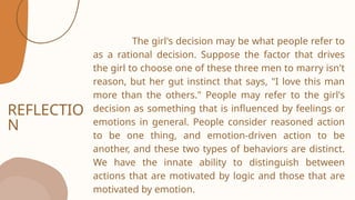 REFLECTIO
N
The girl's decision may be what people refer to
as a rational decision. Suppose the factor that drives
the girl to choose one of these three men to marry isn't
reason, but her gut instinct that says, "I love this man
more than the others." People may refer to the girl's
decision as something that is influenced by feelings or
emotions in general. People consider reasoned action
to be one thing, and emotion-driven action to be
another, and these two types of behaviors are distinct.
We have the innate ability to distinguish between
actions that are motivated by logic and those that are
motivated by emotion.
 