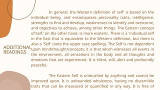 ADDITIONAL
READINGS
In general, the Western definition of self' is based on the
individual being, and encompasses personality traits, intelligence,
strengths to find and develop, weaknesses to identify and overcome,
and objectives to achieve, among other things. The Eastern concept
of'self,' on the other hand, is more esoteric. There is a 'individual self
in the East that is equivalent to the Western definition, but there is
also a 'Self' (note the upper case spelling). The Self is not dependent
upon mind/thought/concepts; it is that which witnesses all events in
the environment, all sensations in the body and all thoughts and
emotions that are experienced. It is silent, still, alert and profoundly
peaceful.
The Eastern Self is untouched by anything and cannot be
improved upon. It is unbounded wholeness, having no discernible
traits that can be measured or quantified in any way. It is free of
 