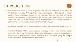 INTRODUCTION
• The concept of physical self has gained considerable attention in the fields of
Psychology, Sociology, Anthropology, including religious and biological or health
studies. These disciplines agree on the premise that the physical self is an
important component in the study of the person's self and identity. As William
James said, "the self is the sum total of all that man can call his, which includes his
body, family and reputation, also his clothes and his house.
• Sigmund Freud who states that the physical body is the core of human experience.
• From the 1970s to 1980s, Humanities and Sociology developed a new and broader
interest in the body. Sociologists, historians, philosophers, and anthropologists.
including scholars from sport studies and medical studies spoke about this interest
in the body which was then called "body culture".
 