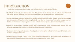 INTRODUCTION
• The Impact of Culture on Body Image and Self-esteem: The Importance of Beauty
• Standards of beauty and appearance are the product of a diverse mix of cultural and historical
influences. Norms of beauty and appearance are tied to ideals of appearance and hard work.
• It refers to the person's perception of the level of attractiveness of his/her body or it can be somebody's
own impression of how his or her body looks. It may also be our sense of how other people view our
bodies. In that sense, body image can be seen as both internal (personal) and external (social).
• Beauty is of two types: the inner beauty which refers to the inner qualities of the person and the
external beauty which refers to the physical characteristics of the person.
• Culture is commonly defined as the shared patterns of thoughts, beliefs, behaviors, and habits in both
material and symbolic realms.
• Pop culture or popular culture from a common understanding is a culture widely accepted and
patronized by the public as in pop music which is very appealing to the youth.
 