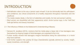 INTRODUCTION
• Self-definition refers to the way a person sees himself. It can be intrinsically tied into self-esteem
and confidence, two critical components of a healthy disposition throughout maturation and into
adulthood.
• The media creates ideals, in the form of celebrities and models, for men and women t admire.
• Most women are dissatisfied with their appearance which, Annie Lennox says, is the "stuff that
fuels tge fashion and beauty industries".
2.1. The Influence of Media on the Adolescent's Understanding of Beauty
• Genesis M. Javellana (2014), mentions that the media plays a large role in how teenagers view
themselves by shaping images of what teenagers are supposed to be or do.
• Further studies showed that teenagers imagine themselves being the actor/actress in a movie
they have watched.
• Croll further explains that puberty for boys characteristics typically admired by society- height,
speed, broadness, and strength.
 