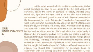 OUR
UNDERSTANDIN
G
In this, we've learned a lot from this lesson because it talks
about ourselves on how we are going to be the best version of
ourselves. Today, the norm or standard of beauty includes wavy
blond hair, light skin and eyes, and a tall and slim form. Physical
appearance is dealt with great importance as in the case presented at
the beginning of this topic. But, we don't need others' opinions if we
want to choose what makes us happy. We are all body-builders as we
build and style our bodies on a daily basis. We decide how to dress
and style our bodies, we decide how much hair we want on our
bodies, and we shave, wax, etc. We manipulate our bodies' weight
through diet and exercise and we even modify our bodies to extreme
levels and introduce mechanical agents into our bodies merging flesh
and technology. The body is enthralled with cultural regimes, telling
us how we should look - especially how we should dress and what our
bodies' weight (fat levels) should be". To have self-confidence or self-
esteem, you should take responsibility for ourselves, begin to
experiment with life, develop an action plan and implement it, stick
 