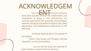 The compilation of this lesson could not
have been possible without the collaboration and
cooperation of group 7. The contributions are
sincerely appreciated and gratefully acknowledged.
However, the group would like to express their deep
appreciation and indebtedness particularly to the
following:
Sir Randy Salabsab who is the adviser of
this subject.
Ma'am Lizly Asuelo and Florejean Guimba
Laguesma, our practice teachers.
Last but not the least, we wuld like to
thank everyone as part of this compilation.
ACKNOWLEDGEM
ENT
 