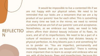 REFLECTIO
N
It would be impossible to live a contented life if we
are not happy with our physical selves. We need to be
reminded that our looks are a testament that we are a by
product of our parents' love for each other. This is something
that every time we look in the mirror, we need to remind
ourselves that we are full of our parents' care and acceptance.
Nonetheless, as we embrace our looks, we need to help
others affirm their distinct beauty inclusive of its flaws, its
scars, and all of its imperfections. We need to be a part of a
culture of resistance in a society that dictates beauty in
physical perfection. As Amy blooms puts it and something for
us to ponder on. "You are imperfect, permanently and
inevitably flawed. And you are beautiful." There is nothing
more important than to learn to accept and embrace who we
 