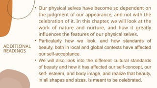 ADDITIONAL
READINGS
• Our physical selves have become so dependent on
the judgment of our appearance, and not with the
celebration of it. In this chapter, we will look at the
work of nature and nurture, and how it greatly
influences the features of our physical selves.
• Particularly how we look, and how standards of
beauty, both in local and global contexts have affected
our self-acceptance.
• We will also look into the different cultural standards
of beauty and how it has affected our self-concept, our
self- esteem, and body image, and realize that beauty,
in all shapes and sizes, is meant to be celebrated.
 