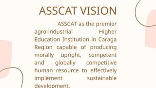 ASSCAT as the premier
agro-industrial Higher
Education Institution in Caraga
Region capable of producing
morally upright, competent
and globally competitive
human resource to effectively
implement sustainable
development.
ASSCAT VISION
 