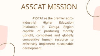 ASSCAT as the premier agro-
industrial Higher Education
Institution in Caraga Region
capable of producing morally
upright, competent and globally
competitive human resource to
effectively implement sustainable
development.
ASSCAT MISSION
 