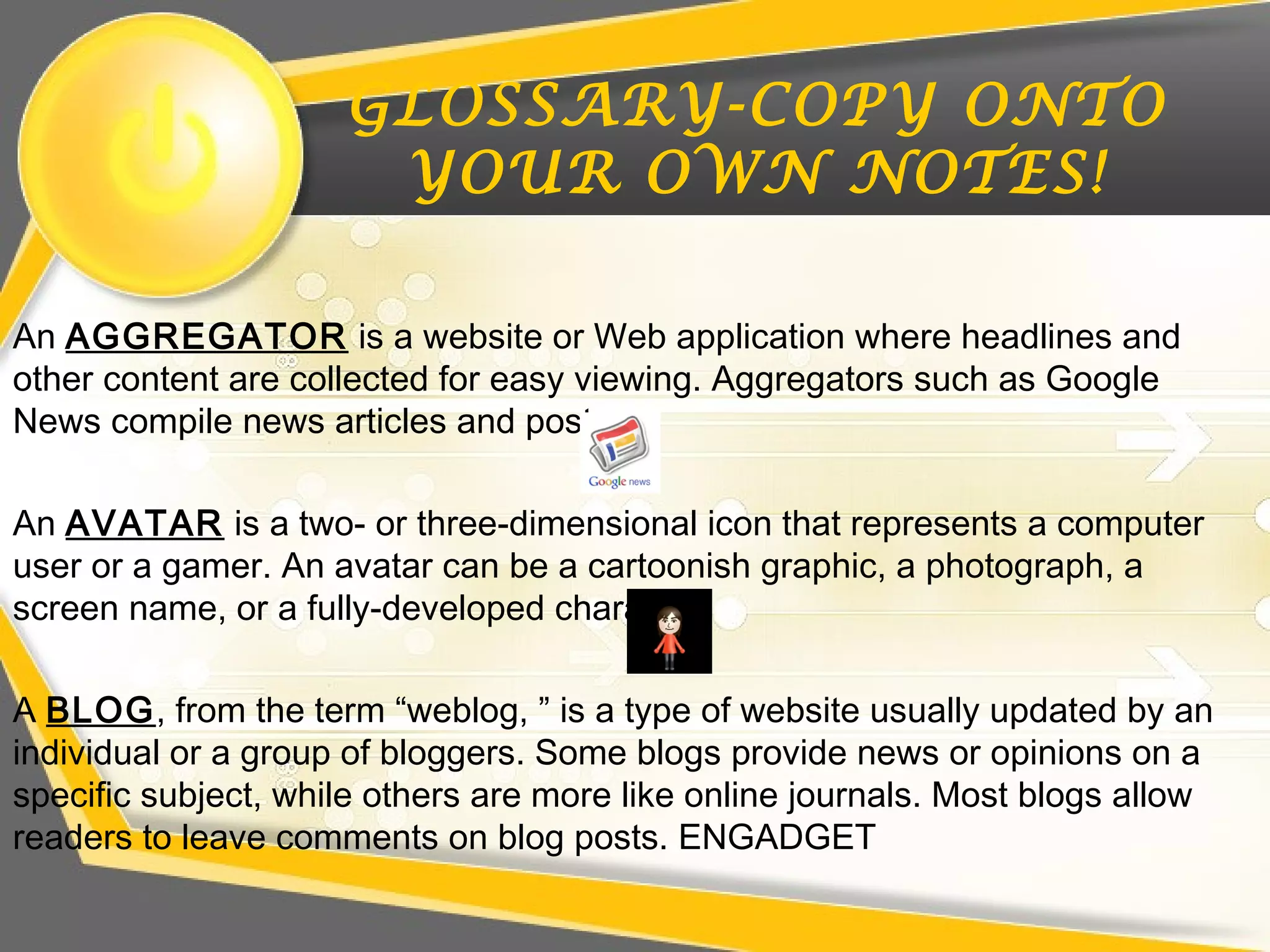 GLOSSARY-COPY ONTO
YOUR OWN NOTES!
An AGGREGATOR is a website or Web application where headlines and
other content are collected for easy viewing. Aggregators such as Google
News compile news articles and posts.
An AVATAR is a two- or three-dimensional icon that represents a computer
user or a gamer. An avatar can be a cartoonish graphic, a photograph, a
screen name, or a fully-developed character.
A BLOG, from the term “weblog, ” is a type of website usually updated by an
individual or a group of bloggers. Some blogs provide news or opinions on a
specific subject, while others are more like online journals. Most blogs allow
readers to leave comments on blog posts. ENGADGET
 