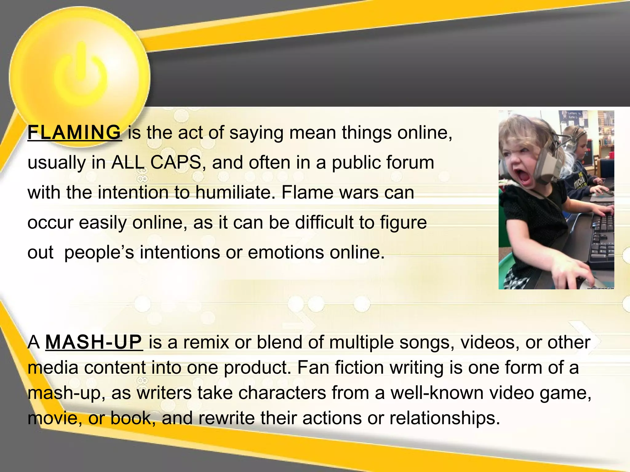 FLAMING is the act of saying mean things online,
usually in ALL CAPS, and often in a public forum
with the intention to humiliate. Flame wars can
occur easily online, as it can be difficult to figure
out people’s intentions or emotions online.
A MASH-UP is a remix or blend of multiple songs, videos, or other
media content into one product. Fan fiction writing is one form of a
mash-up, as writers take characters from a well-known video game,
movie, or book, and rewrite their actions or relationships.
 