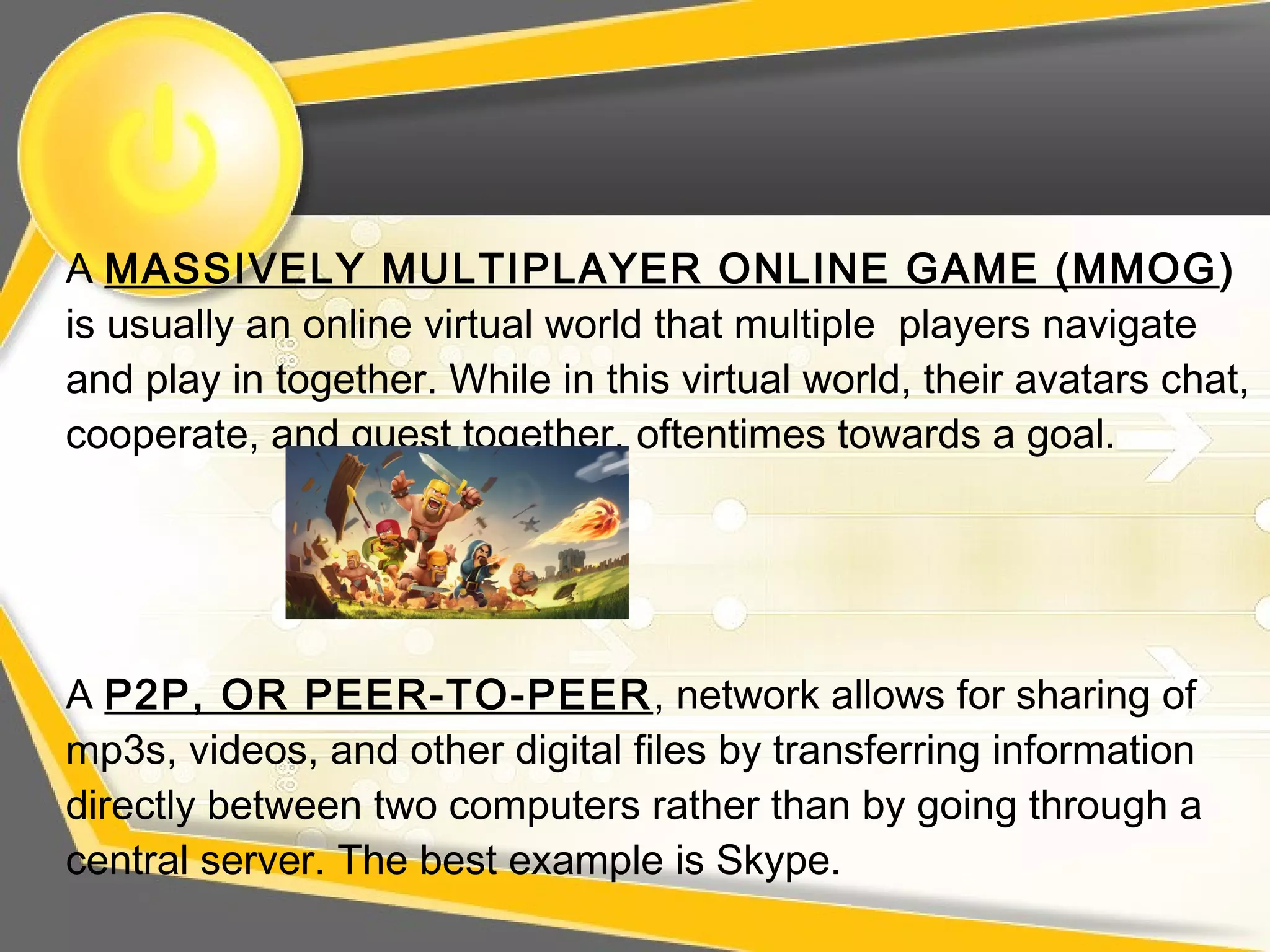 A MASSIVELY MULTIPLAYER ONLINE GAME (MMOG)
is usually an online virtual world that multiple players navigate
and play in together. While in this virtual world, their avatars chat,
cooperate, and quest together, oftentimes towards a goal.
A P2P, OR PEER-TO-PEER, network allows for sharing of
mp3s, videos, and other digital files by transferring information
directly between two computers rather than by going through a
central server. The best example is Skype.
 