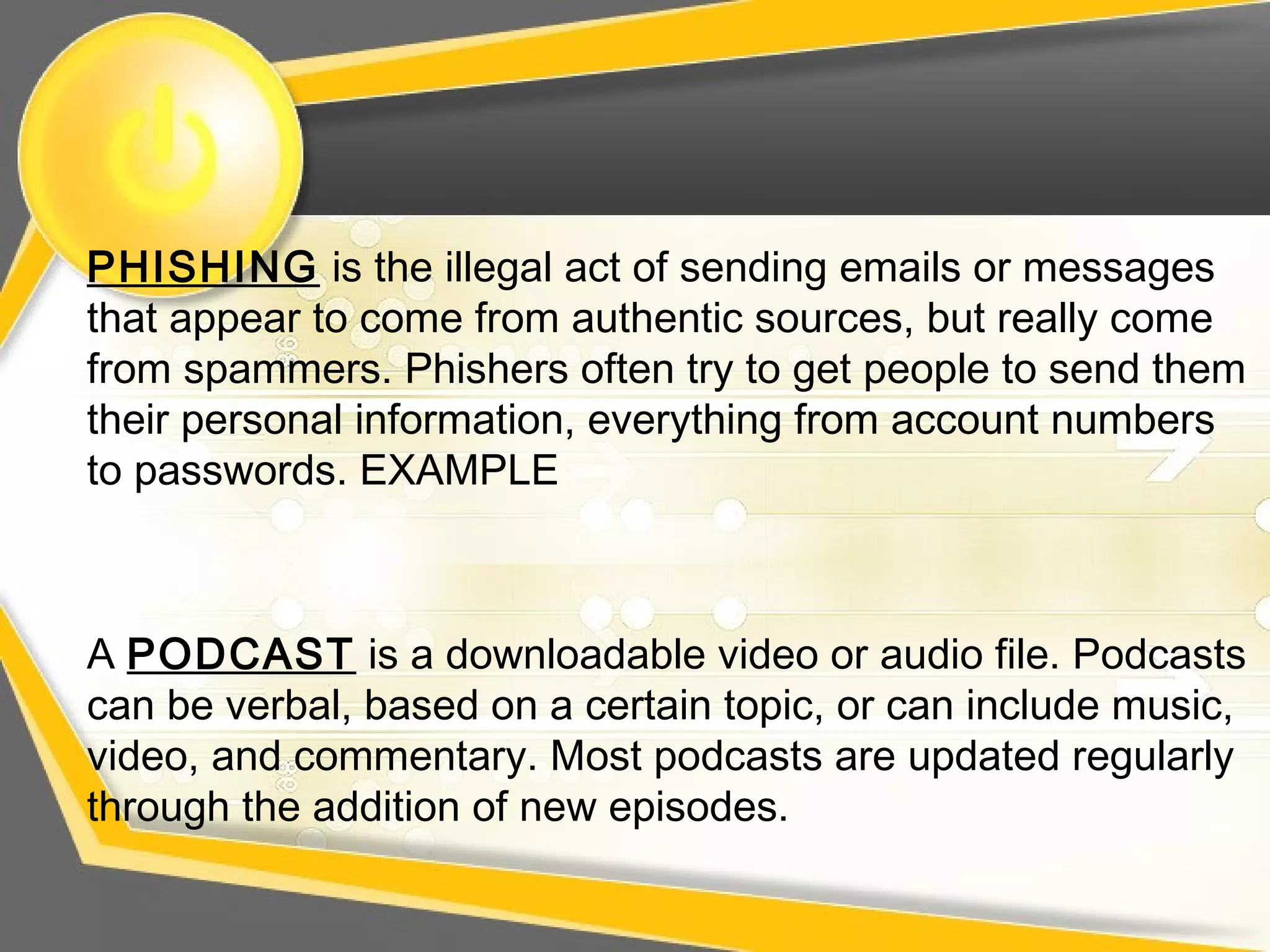 PHISHING is the illegal act of sending emails or messages
that appear to come from authentic sources, but really come
from spammers. Phishers often try to get people to send them
their personal information, everything from account numbers
to passwords. EXAMPLE
A PODCAST is a downloadable video or audio file. Podcasts
can be verbal, based on a certain topic, or can include music,
video, and commentary. Most podcasts are updated regularly
through the addition of new episodes.
 