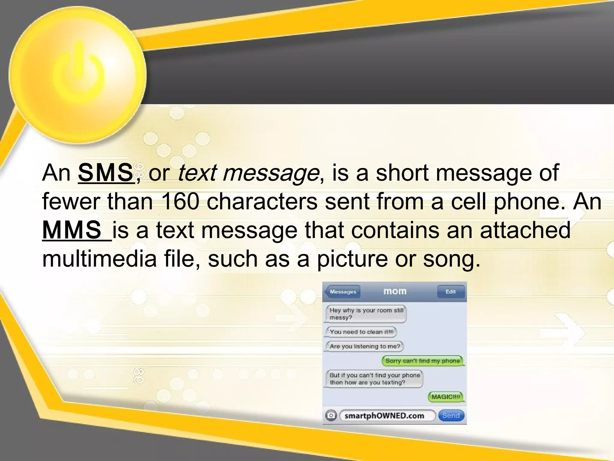 An SMS, or text message, is a short message of
fewer than 160 characters sent from a cell phone. An
MMS is a text message that contains an attached
multimedia file, such as a picture or song.
 