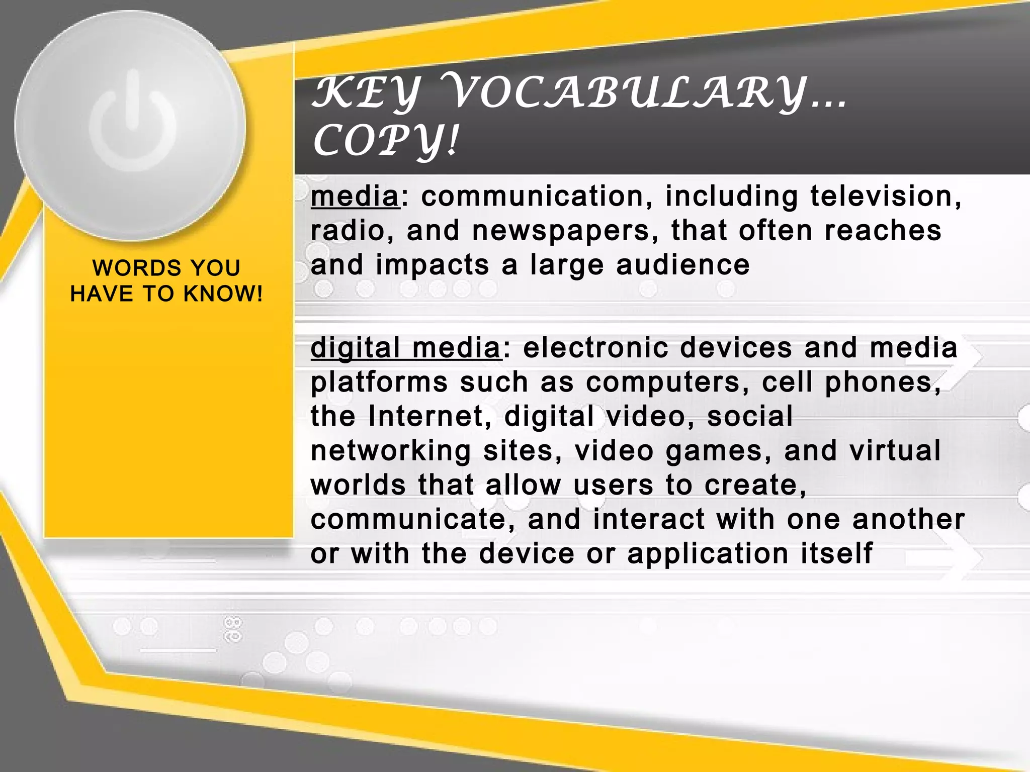 KEY VOCABULARY…
COPY!
WORDS YOU
HAVE TO KNOW!
media: communication, including television,
radio, and newspapers, that often reaches
and impacts a large audience
digital media: electronic devices and media
platforms such as computers, cell phones,
the Internet, digital video, social
networking sites, video games, and virtual
worlds that allow users to create,
communicate, and interact with one another
or with the device or application itself
 
