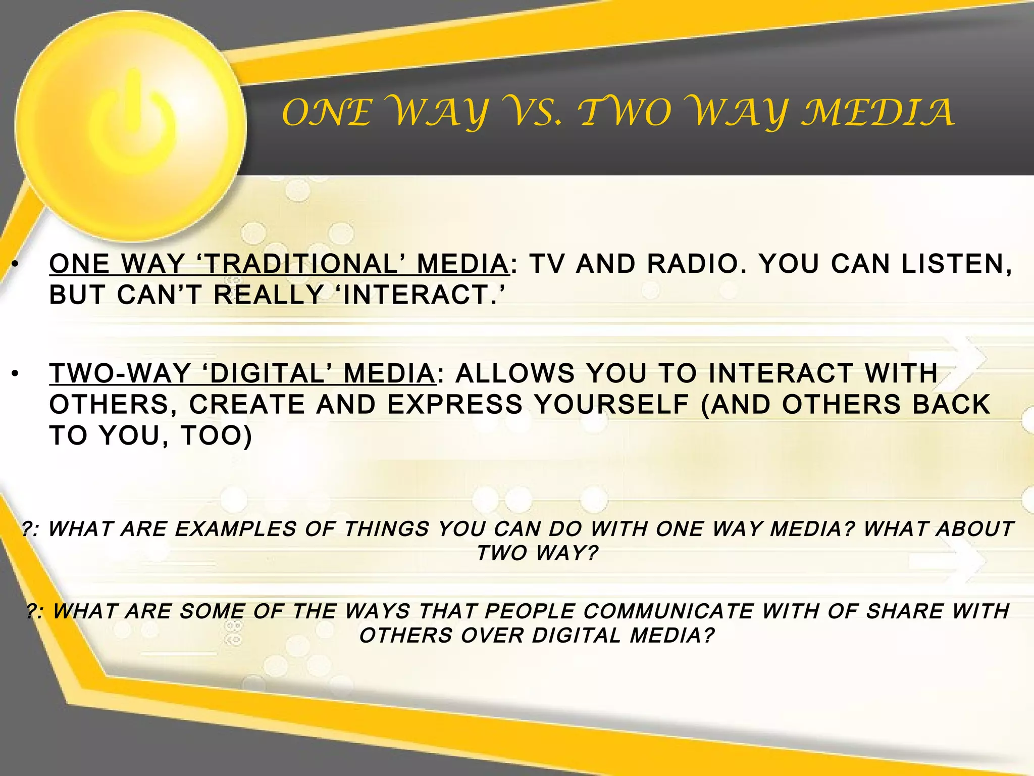 ONE WAY VS. TWO WAY MEDIA
• ONE WAY ‘TRADITIONAL’ MEDIA: TV AND RADIO. YOU CAN LISTEN,
BUT CAN’T REALLY ‘INTERACT.’
• TWO-WAY ‘DIGITAL’ MEDIA: ALLOWS YOU TO INTERACT WITH
OTHERS, CREATE AND EXPRESS YOURSELF (AND OTHERS BACK
TO YOU, TOO)
?: WHAT ARE EXAMPLES OF THINGS YOU CAN DO WITH ONE WAY MEDIA? WHAT ABOUT
TWO WAY?
?: WHAT ARE SOME OF THE WAYS THAT PEOPLE COMMUNICATE WITH OF SHARE WITH
OTHERS OVER DIGITAL MEDIA?
 