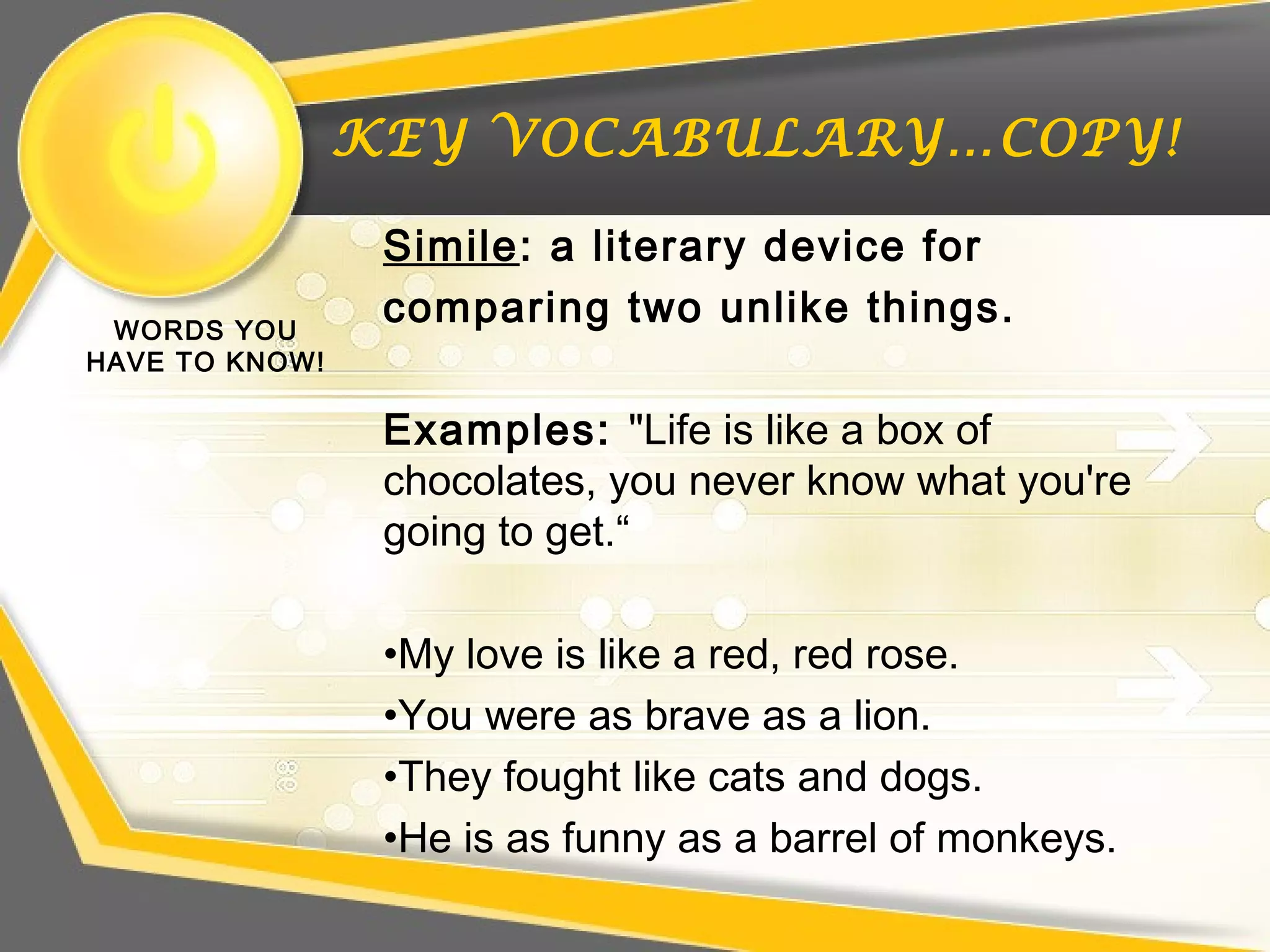 KEY VOCABULARY…COPY!
WORDS YOU
HAVE TO KNOW!
Simile: a literary device for
comparing two unlike things.
Examples: "Life is like a box of
chocolates, you never know what you're
going to get.“
•My love is like a red, red rose.
•You were as brave as a lion.
•They fought like cats and dogs.
•He is as funny as a barrel of monkeys.
 
