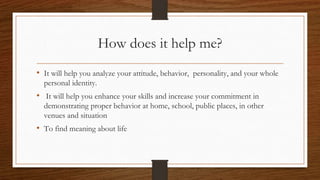 How does it help me?
• It will help you analyze your attitude, behavior, personality, and your whole
personal identity.
• It will help you enhance your skills and increase your commitment in
demonstrating proper behavior at home, school, public places, in other
venues and situation
• To find meaning about life
 