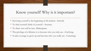 Know yourself! Why is it important?
• Knowing yourself is the beginning of all wisdom- Aristotle
• To find yourself, think of yourself – Socrates
• To thine own self be true- Shakespeare
• The privilege of a lifetime is to become who you truly are. –Carl Jung
• It takes courage to grow up and become who you really are.- Cummings
 