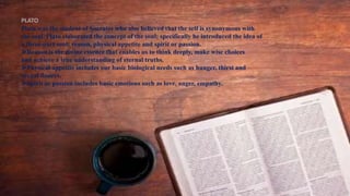 PLATO
Plato was the student of Socrates who also believed that the self is synonymous with
the soul. Plato elaborated the concept of the soul; specifically he introduced the idea of
a three-part soul: reason, physical appetite and spirit or passion.
⮚Reason is the divine essence that enables us to think deeply, make wise choices
and achieve a true understanding of eternal truths.
⮚Physical appetite includes our basic biological needs such as hunger, thirst and
sexual desires.
⮚Spirit or passion includes basic emotions such as love, anger, empathy.
 