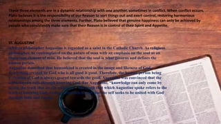 These three elements are in a dynamic relationship with one another, sometimes in conflict. When conflict occurs,
Plato believes it is the responsibility of our Reason to sort things out and exert control, restoring harmonious
relationships among the three elements. Further, Plato believed that genuine happiness can only be achieved by
people who consistently make sure that their Reason is in control of their Spirit and Appetite.
ST. AUGUSTINE
African philosopher Augustine is regarded as a saint in the Catholic Church. As religious
philosopher, he contemplated on the nature of man with an emphasis on the soul as an
important element of man. He believed that the soul is what governs and defines the
human person.
Augustine described that humankind is created in the image and likeness of God.
Everything created by God who is all good is good. Therefore, the human person being
a creation of God is always geared towards the good. Augustine was convinced that the
self is known only through knowing God. For Augustine, “knowledge can only come by
seeing the truth that dwells within us.” The truth that which Augustine spoke refers to the
truth of knowing God. God is transcendent and that the self seeks to be united with God
through faith and reason.
 
